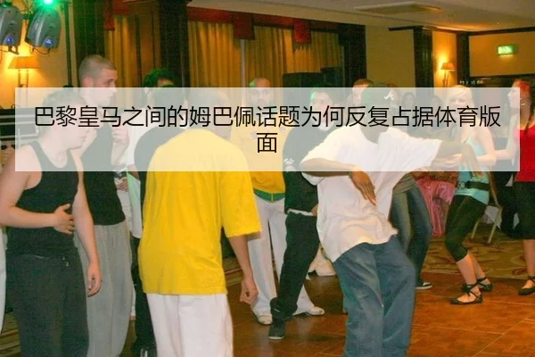 巴黎皇马之间的姆巴佩话题为何反复占据体育版面